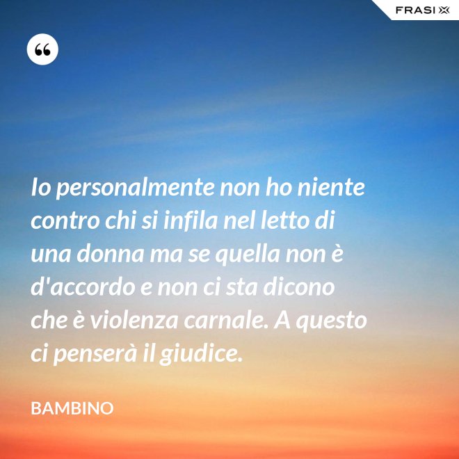 Io personalmente non ho niente contro chi si infila nel letto di una donna ma se quella non è d'accordo e non ci sta dicono che è violenza carnale. A questo ci penserà il giudice. - Bambino
