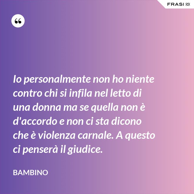 Io personalmente non ho niente contro chi si infila nel letto di una donna ma se quella non è d'accordo e non ci sta dicono che è violenza carnale. A questo ci penserà il giudice. - Bambino