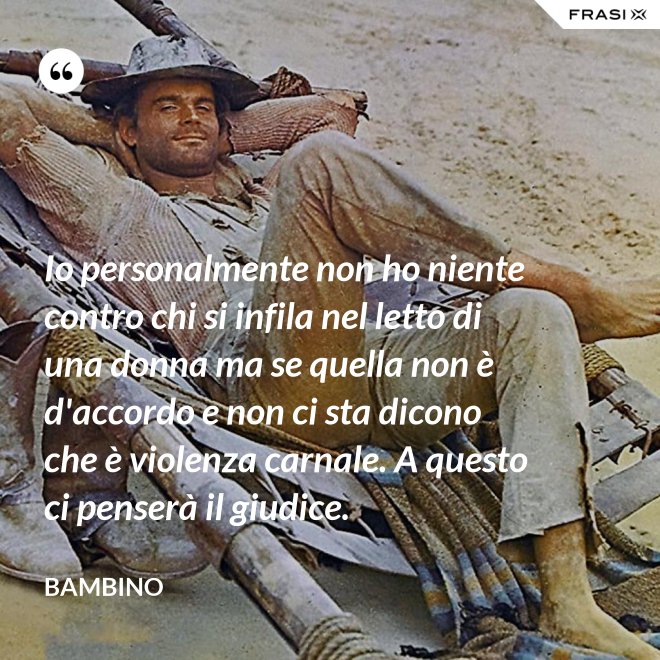 Io personalmente non ho niente contro chi si infila nel letto di una donna ma se quella non è d'accordo e non ci sta dicono che è violenza carnale. A questo ci penserà il giudice. - Bambino
