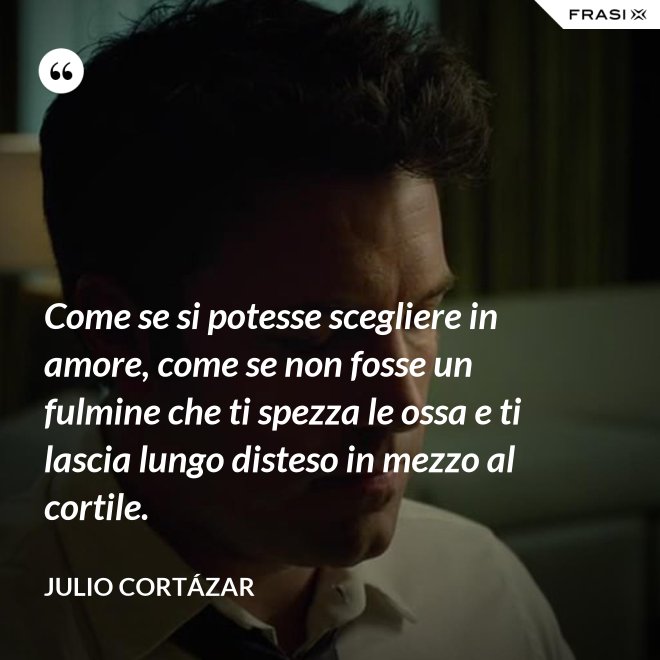 Come se si potesse scegliere in amore, come se non fosse un fulmine che ti spezza le ossa e ti lascia lungo disteso in mezzo al cortile. - Julio Cortázar