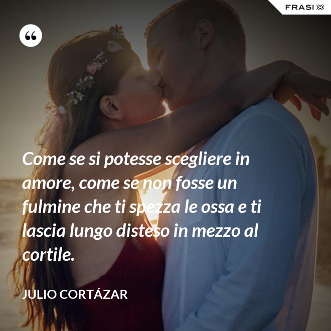 Come se si potesse scegliere in amore, come se non fosse un fulmine che ti spezza le ossa e ti lascia lungo disteso in mezzo al cortile. - Julio Cortázar