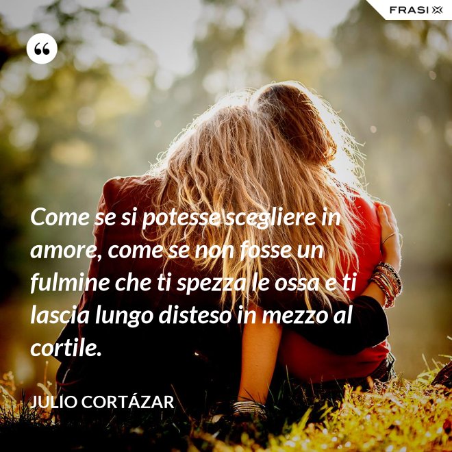 Come se si potesse scegliere in amore, come se non fosse un fulmine che ti spezza le ossa e ti lascia lungo disteso in mezzo al cortile. - Julio Cortázar