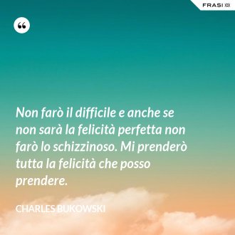 Non farò il difficile e anche se non sarà la felicità perfetta non farò lo schizzinoso. Mi prenderò tutta la felicità che posso prendere. - Charles Bukowski