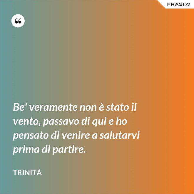 Be' veramente non è stato il vento, passavo di qui e ho pensato di venire a salutarvi prima di partire. - Trinità