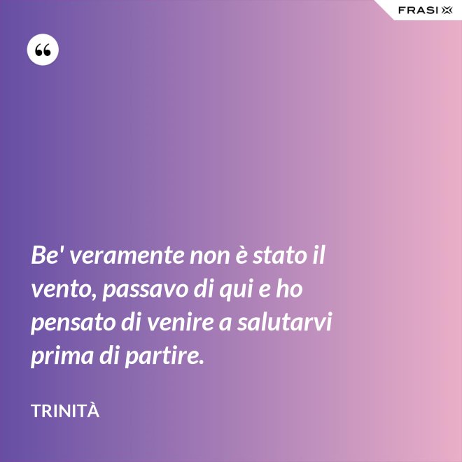 Be' veramente non è stato il vento, passavo di qui e ho pensato di venire a salutarvi prima di partire. - Trinità