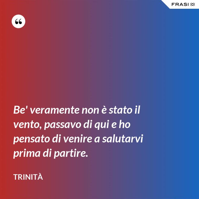 Be' veramente non è stato il vento, passavo di qui e ho pensato di venire a salutarvi prima di partire. - Trinità