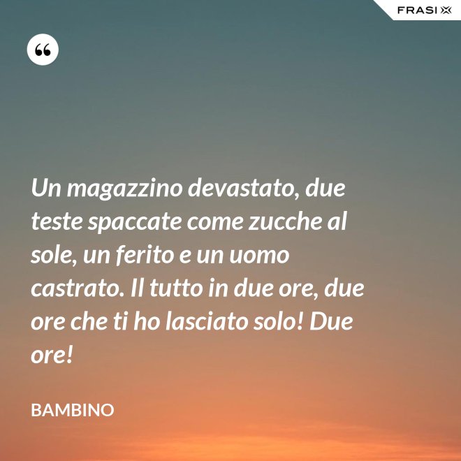 Un magazzino devastato, due teste spaccate come zucche al sole, un ferito e un uomo castrato. Il tutto in due ore, due ore che ti ho lasciato solo! Due ore! - Bambino