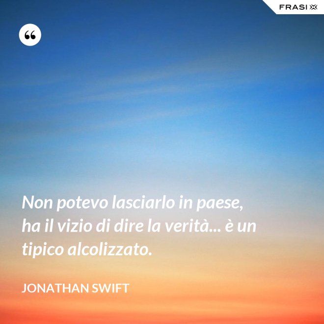 Non potevo lasciarlo in paese, ha il vizio di dire la verità... è un tipico alcolizzato. - Jonathan Swift