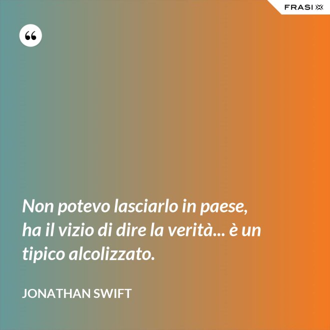 Non potevo lasciarlo in paese, ha il vizio di dire la verità... è un tipico alcolizzato. - Jonathan Swift
