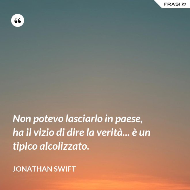 Non potevo lasciarlo in paese, ha il vizio di dire la verità... è un tipico alcolizzato. - Jonathan Swift