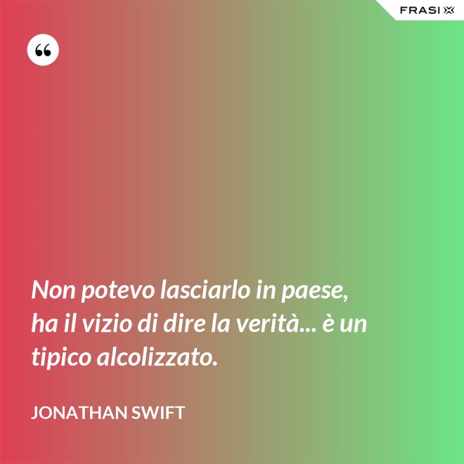Non potevo lasciarlo in paese, ha il vizio di dire la verità... è un tipico alcolizzato. - Jonathan Swift