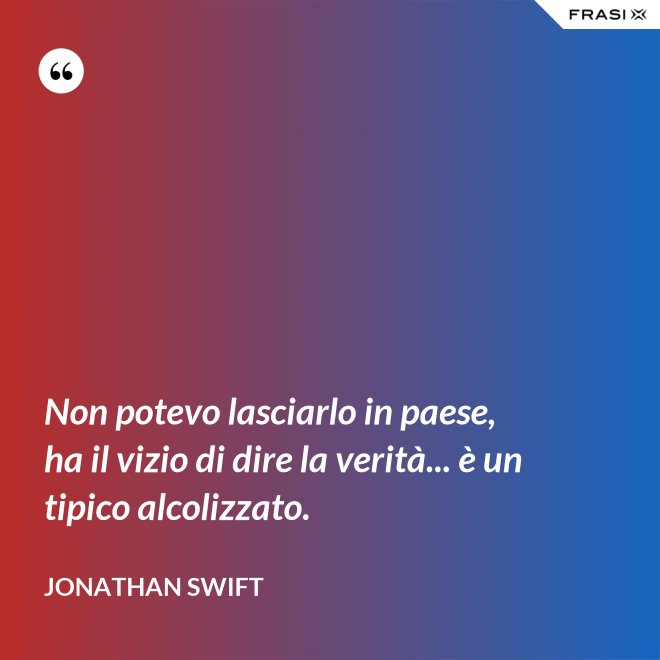 Non potevo lasciarlo in paese, ha il vizio di dire la verità... è un tipico alcolizzato. - Jonathan Swift