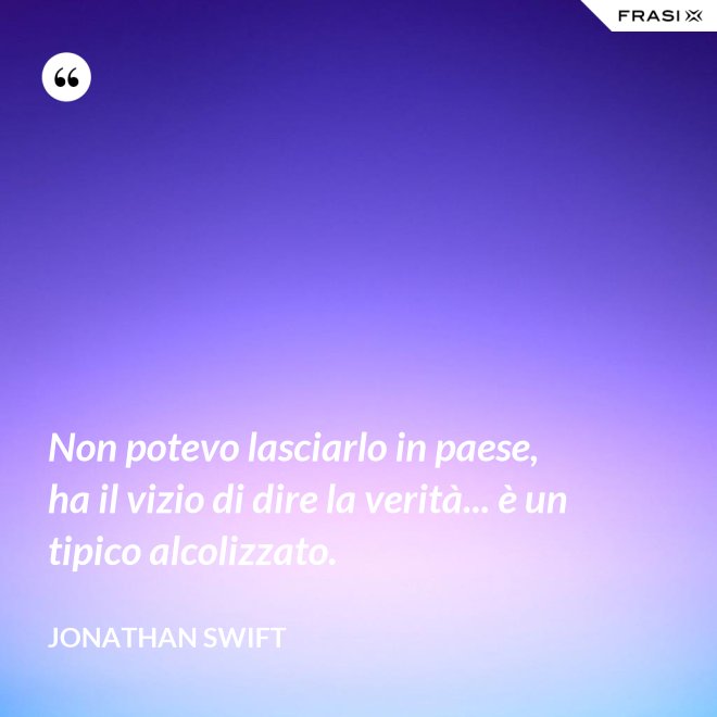 Non potevo lasciarlo in paese, ha il vizio di dire la verità... è un tipico alcolizzato. - Jonathan Swift