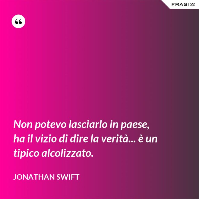 Non potevo lasciarlo in paese, ha il vizio di dire la verità... è un tipico alcolizzato. - Jonathan Swift