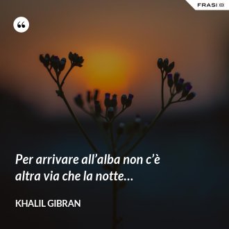 Per arrivare all’alba non c’è altra via che la notte… - Khalil Gibran