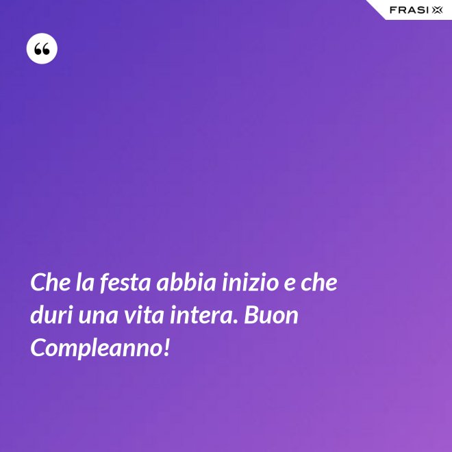 Che la festa abbia inizio e che duri una vita intera. Buon Compleanno! - Anonimo