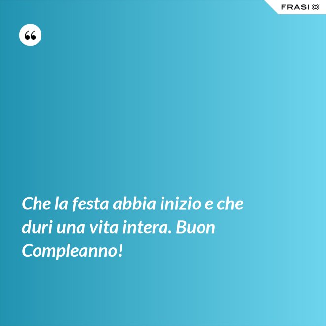 Che la festa abbia inizio e che duri una vita intera. Buon Compleanno! - Anonimo