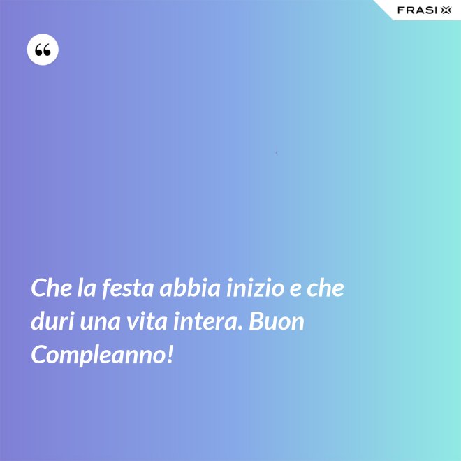 Che la festa abbia inizio e che duri una vita intera. Buon Compleanno! - Anonimo
