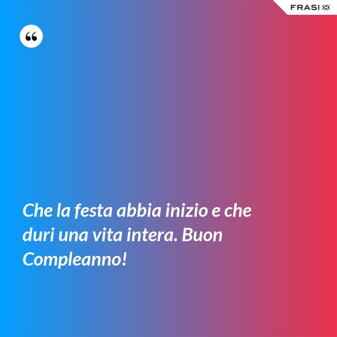 Che la festa abbia inizio e che duri una vita intera. Buon Compleanno! - Anonimo