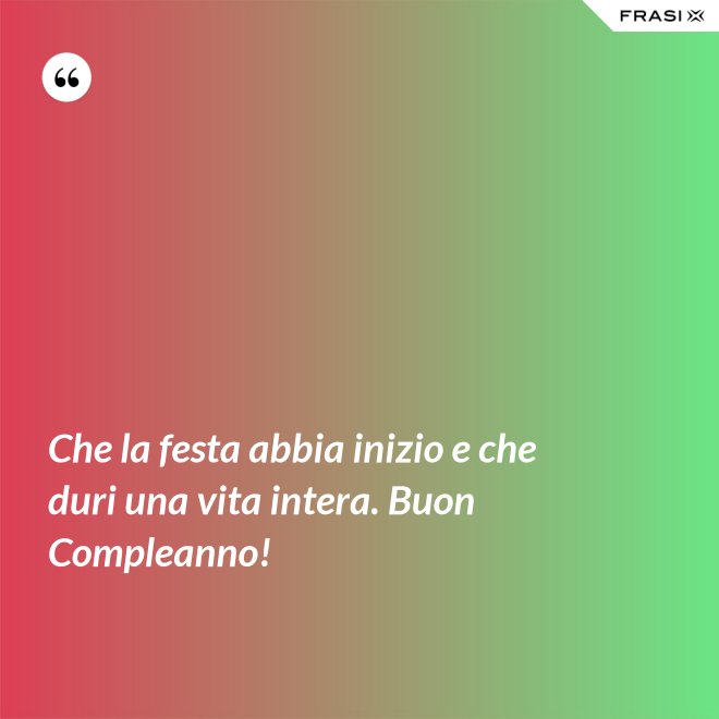 Che la festa abbia inizio e che duri una vita intera. Buon Compleanno! - Anonimo