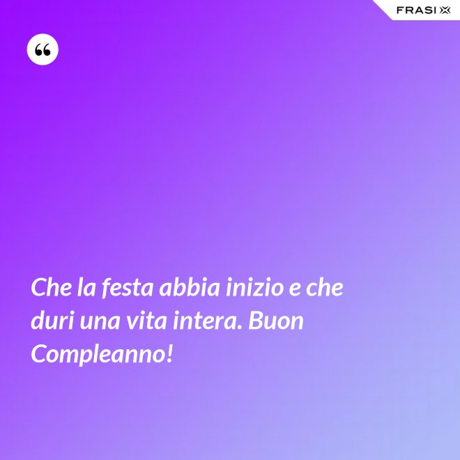 Che la festa abbia inizio e che duri una vita intera. Buon Compleanno! - Anonimo