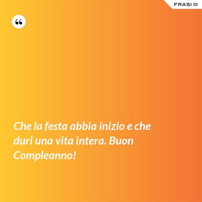 Che la festa abbia inizio e che duri una vita intera. Buon Compleanno! - Anonimo