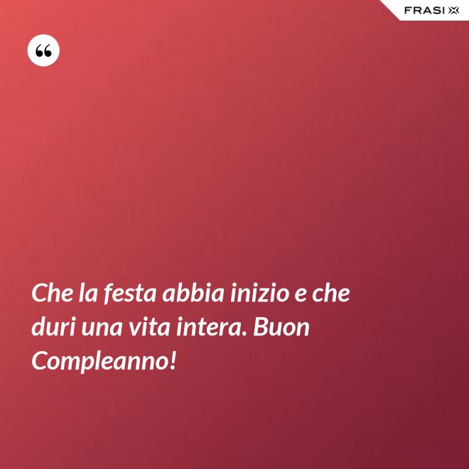 Che la festa abbia inizio e che duri una vita intera. Buon Compleanno! - Anonimo