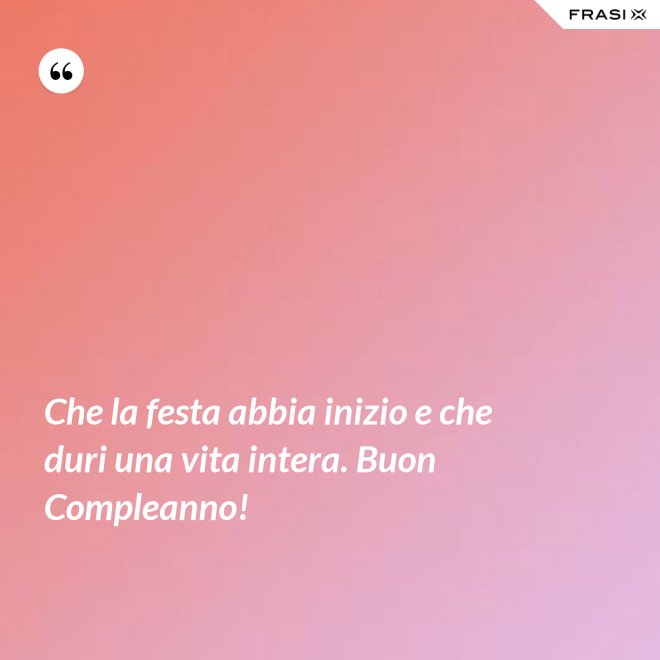 Che la festa abbia inizio e che duri una vita intera. Buon Compleanno! - Anonimo