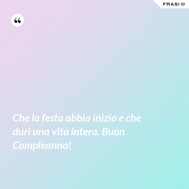 Che la festa abbia inizio e che duri una vita intera. Buon Compleanno! - Anonimo