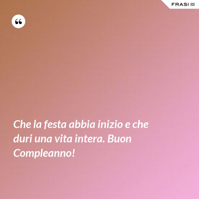 Che la festa abbia inizio e che duri una vita intera. Buon Compleanno! - Anonimo