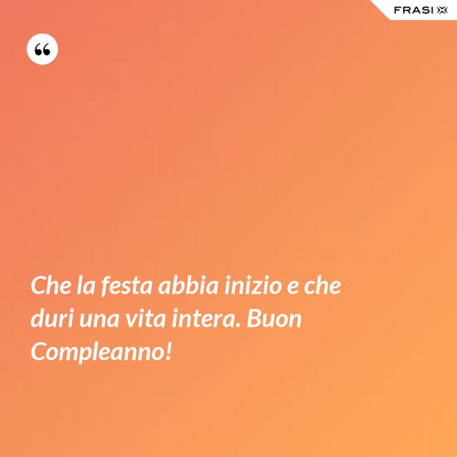 Che la festa abbia inizio e che duri una vita intera. Buon Compleanno! - Anonimo