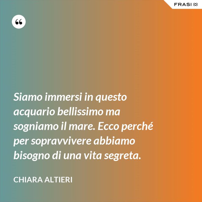 Siamo immersi in questo acquario bellissimo ma sogniamo il mare. Ecco perché per sopravvivere abbiamo bisogno di una vita segreta. - Chiara Altieri