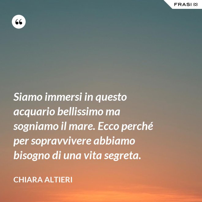 Siamo immersi in questo acquario bellissimo ma sogniamo il mare. Ecco perché per sopravvivere abbiamo bisogno di una vita segreta. - Chiara Altieri