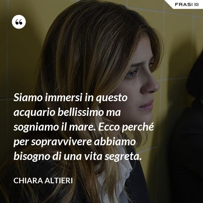 Siamo immersi in questo acquario bellissimo ma sogniamo il mare. Ecco perché per sopravvivere abbiamo bisogno di una vita segreta. - Chiara Altieri