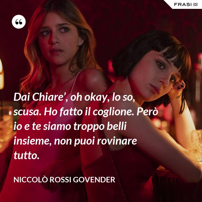 Dai Chiare’, oh okay, lo so, scusa. Ho fatto il coglione. Però io e te siamo troppo belli insieme, non puoi rovinare tutto. - Niccolò Rossi Govender