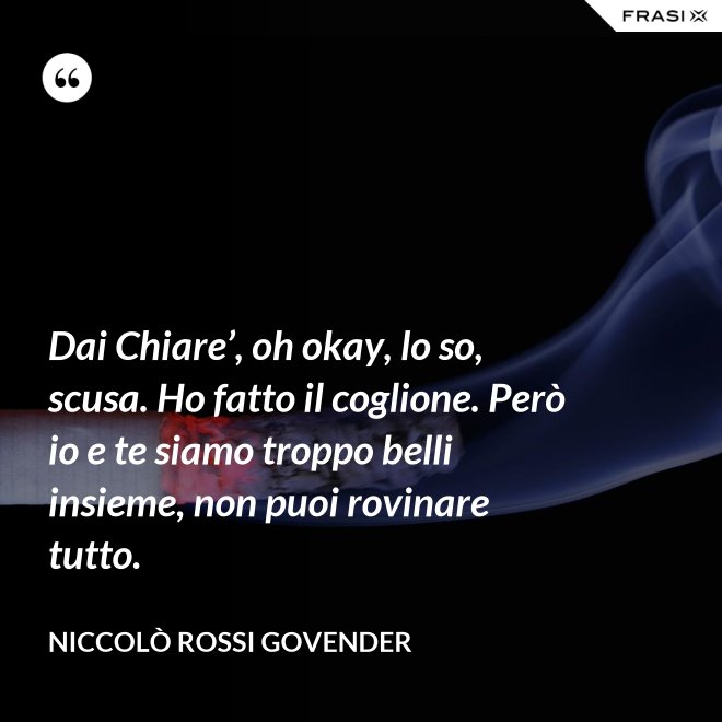 Dai Chiare’, oh okay, lo so, scusa. Ho fatto il coglione. Però io e te siamo troppo belli insieme, non puoi rovinare tutto. - Niccolò Rossi Govender