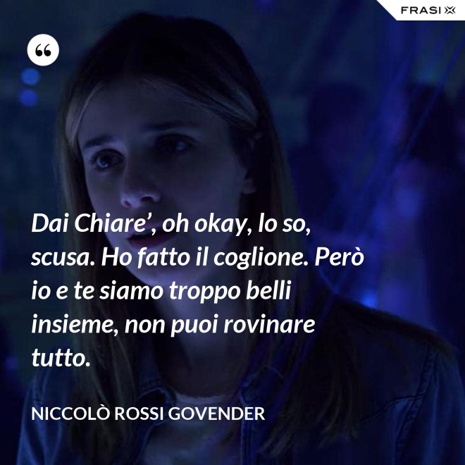 Dai Chiare’, oh okay, lo so, scusa. Ho fatto il coglione. Però io e te siamo troppo belli insieme, non puoi rovinare tutto. - Niccolò Rossi Govender