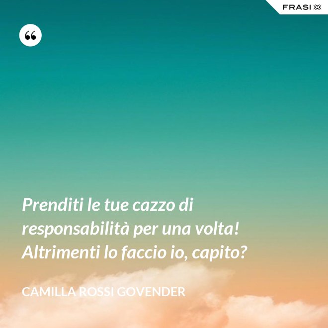 Prenditi le tue cazzo di responsabilità per una volta! Altrimenti lo faccio io, capito? - Camilla Rossi Govender