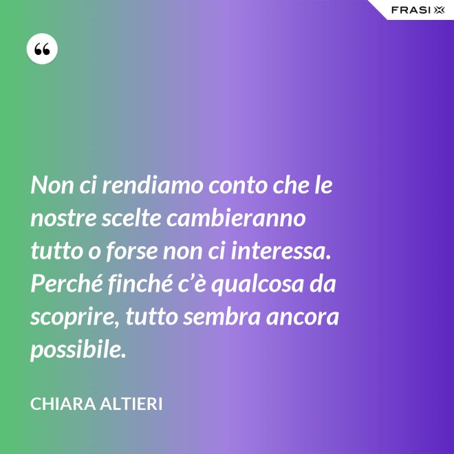 Non ci rendiamo conto che le nostre scelte cambieranno tutto o forse non ci interessa. Perché finché c’è qualcosa da scoprire, tutto sembra ancora possibile. - Chiara Altieri