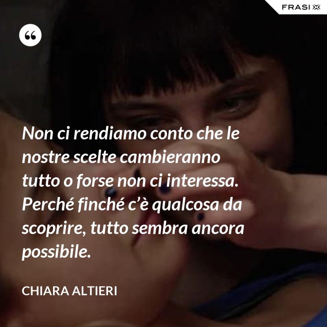 Non ci rendiamo conto che le nostre scelte cambieranno tutto o forse non ci interessa. Perché finché c’è qualcosa da scoprire, tutto sembra ancora possibile. - Chiara Altieri
