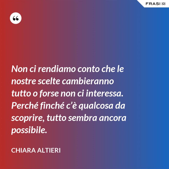 Non ci rendiamo conto che le nostre scelte cambieranno tutto o forse non ci interessa. Perché finché c’è qualcosa da scoprire, tutto sembra ancora possibile. - Chiara Altieri