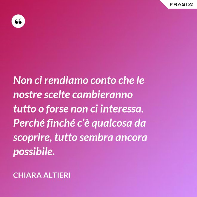 Non ci rendiamo conto che le nostre scelte cambieranno tutto o forse non ci interessa. Perché finché c’è qualcosa da scoprire, tutto sembra ancora possibile. - Chiara Altieri