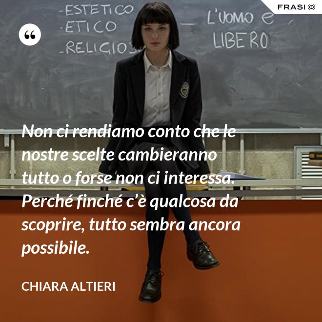 Non ci rendiamo conto che le nostre scelte cambieranno tutto o forse non ci interessa. Perché finché c’è qualcosa da scoprire, tutto sembra ancora possibile. - Chiara Altieri