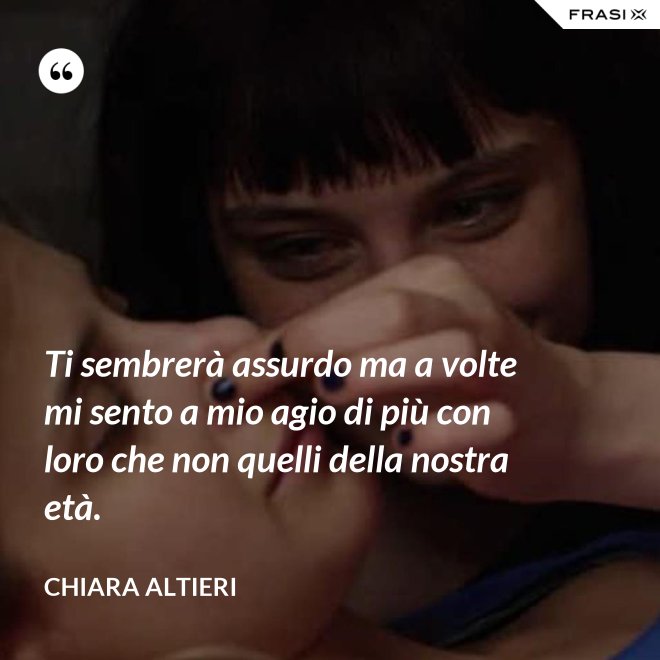 Ti sembrerà assurdo ma a volte mi sento a mio agio di più con loro che non quelli della nostra età. - Chiara Altieri