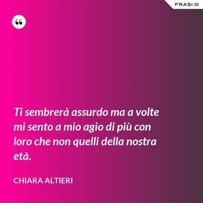 Ti sembrerà assurdo ma a volte mi sento a mio agio di più con loro che non quelli della nostra età. - Chiara Altieri