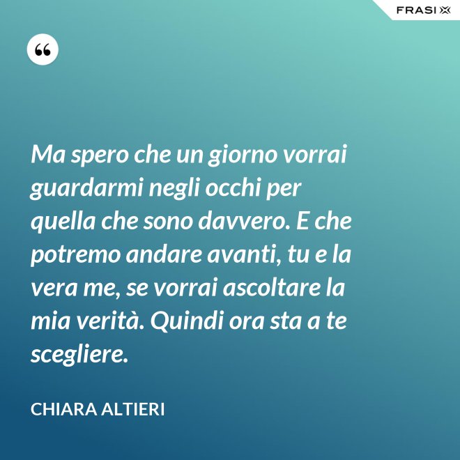 Ma spero che un giorno vorrai guardarmi negli occhi per quella che sono davvero. E che potremo andare avanti, tu e la vera me, se vorrai ascoltare la mia verità. Quindi ora sta a te scegliere. - Chiara Altieri