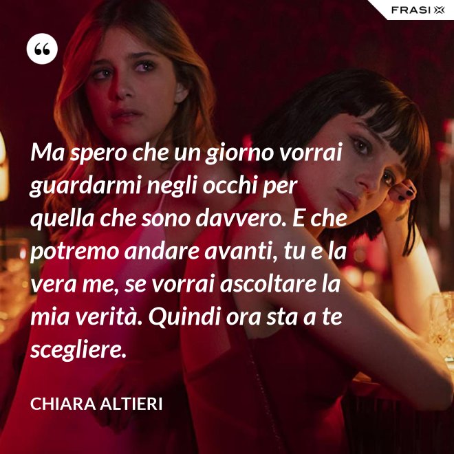 Ma spero che un giorno vorrai guardarmi negli occhi per quella che sono davvero. E che potremo andare avanti, tu e la vera me, se vorrai ascoltare la mia verità. Quindi ora sta a te scegliere. - Chiara Altieri