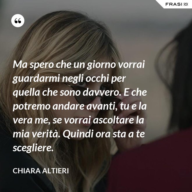 Ma spero che un giorno vorrai guardarmi negli occhi per quella che sono davvero. E che potremo andare avanti, tu e la vera me, se vorrai ascoltare la mia verità. Quindi ora sta a te scegliere. - Chiara Altieri