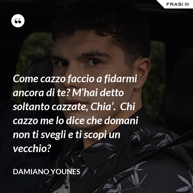Come cazzo faccio a fidarmi ancora di te? M’hai detto soltanto cazzate, Chia’.  Chi cazzo me lo dice che domani non ti svegli e ti scopi un vecchio? - Damiano Younes