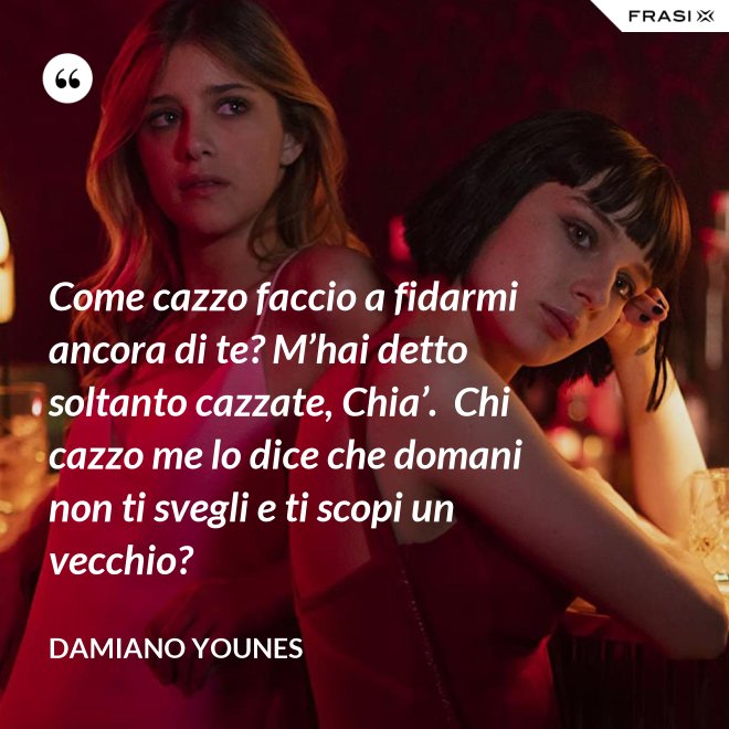 Come cazzo faccio a fidarmi ancora di te? M’hai detto soltanto cazzate, Chia’.  Chi cazzo me lo dice che domani non ti svegli e ti scopi un vecchio? - Damiano Younes